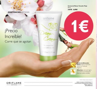 Oriflame Cosméticos S.A.Avda.Bruselas nº 5
28108 Alcobendas (Madrid) Atención al Cliente y
Pedidos 91 804 18 75
www.oriflame.es
 ﻿Crema de Manos Tamaño Viaje
30 ml.
21878 6,95€
Glicerina: Lubricante ligero
que potencia la hidratación.
Ideal para pieles sensibles.
Aceite de Almendra
Dulce: Agente hidratante
natural con delicada
fragancia.
© 2015 Oriflame Cosmetics Global S.A.
¡Precio
Increíble!
Corre que se agotan
1€
Catálogo5-2015(27Marzo-15Abril)
EXISTENCIAS LIMITADAS
 