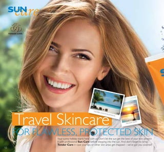 ቢ
Travel Skincare
FOR FLAWLESS, PROTECTED SKIN
PALOLEM, INDIA
FLEURIEU,SOUTHAUSTRALIA
TENDER CARE
Your sunny holiday starts here with us! Don’t let the sun get the best of your skin; protect
it with professional Sun Care before stepping into the sun. And don’t forget to bring
Tender Care in case your lips or other skin areas get chapped – we’ve got you covered!
10
 