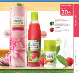 Take pleasure in the freshness of Nature
Secrets irresistible new talcs. Eloquently
fragrant and effortlessly absorbent, these
body powders keep you feeling fresh.
TANTALIZINGTALCS!!
Try these easy, breezy toiletry products that are perfect to take along for
travel. Stay fresh throughout the day, especially when you need it most.
LET YOUR SKIN
BREATHE FRESHNESS
ብ Nature Secrets
Anti-perspirant Deodorant with
Energising Mint  Raspberry
$OOGD SURWHFWLQJ DQG GHRGRULVLQJ
5ROORQ ZLWK VWLPXODWLQJ 0LQW DQG
Raspberry extracts. Keeps skin fresh all
day without leaving white marks. 50 ml.
22669 ` 169
` 149
ቤ Nature Secrets Exfoliating
Shower Gel with Energising Mint
 Raspberry
Fragrant Shower Gel with stimulating
Mint and Raspberry extracts and
H[IROLDWLQJ JUDLQV 5HHQHUJLVH DV RX
shower and smooth away dead skin
cells. 250 ml.
22667 ` 399
` 319
ባ Nature Secrets Talc
Floral Bouquet
Floral scented body powder that
absorbs moisture, leaving your skin
feeling smooth and dry. 400 g.
25441 ` 179
` 159
ቢ Nature Secrets Talc
Tropical Burst
Body powder that leaves your
skin feeling smooth and dry, with a
wonderfully tropical fragrance. 400 g.
25443 ` 179
` 159
ቢ
Exotic fruity
ÁRUDO
fragrance
– the bliss of simplicity –
100
 