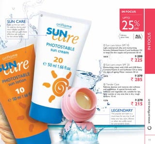 ባ
ALL
AGES
Soak up the sun with
no worries during your
next holiday vacation!
Enjoy the sun with these
effective safe sun care
for the whole family.
SUN CARE
ቤ
INFOCUS
IN FOCUS
25%
ባ Sun care cream SPF 20
Moisturising cream with UVA and UVB filters.
ContainsVitamin E and Sunflower Oil to delay
the signs of ageing.Water resistant. 50 ml.
1815 ` 379
` 285
ቢ Sun care lotion SPF 10
Light, waterproof, silky and moisturising
formula. ContainsVitamin E and Sunflower Oil
to keep the skin supple and protected. 50 ml.
1814 ` 299
` 225
ቤ Tender Care
Relieves dryness and restores skin softness
and suppleness. A special formula with
beeswax and vegetable oils, suitable for lips,
face, cuticles or any area that is dry, rough
or sore. 15 ml.
1276 ` 279
` 215
This popular skin balm is a
must-have for any trip. It will
keep your lips, arms, elbows
or other skin areas cared
for and tenderly loved.
LEGENDARY
FOR ALL
6.,1 73(6
OFF
8372
ZZZRULÁDPHFRLQ
11
 