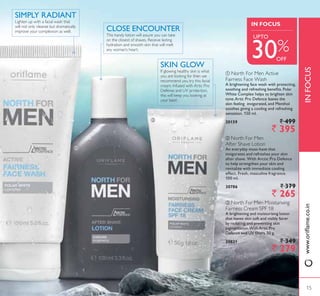 ባ
INFOCUS
IN FOCUS
30%
ቢ North For Men Active
Fairness Face Wash
A brightening face wash with protecting,
VRRWKLQJ DQG UHIUHVKLQJ EHQHÀWV 3RODU
White Complex helps to brighten skin
WRQH$UWLF 3UR 'HIHQFH OHDYHV WKH
skin feeling invigorated, and Menthol
soothes giving a cooling and refreshing
sensation. 150 ml.
20159 ` 499
` 395
ቤ North For Men Moisturising
Fairness Cream SPF 18
A brightening and moisturising lotion
that leaves skin soft and visibly fairer
by reducing and preventing skin
SLJPHQWDWLRQ:LWK $UWLF 3UR
'HIHQFH DQG 89 ÀOWHUV J
30821 ` 349
` 279
ባ North For Men
After Shave Lotion
$Q HYHUGD PXVWKDYH WKDW
invigorates and refreshes your skin
DIWHU VKDYH :LWK $UFWLF 3UR 'HIHQFH
to help strengthen your skin and
UHYLWDOL]H ZLWK LPPHGLDWH FRROLQJ
effect. Fresh, masculine fragrance.
100 ml.
30786 ` 379
` 265
ቤ
If glowing healthy skin is what
you are looking for then we
recommend you try this facial
cream. Infused with Artic Pro
Defense and UV protection,
this will keep you looking at
your best!
SKIN GLOW
This handy lotion will assure you can take
on the closest of shaves. Receive lasting
hydration and smooth skin that will melt
any woman’s heart.
CLOSE ENCOUNTER
Lighten up with a facial wash that
will not only cleanse but dramatically
improve your complexion as well.
6,03/ 5$',$17
ZZZRULÁDPHFRLQ
15
OFF
8372
 