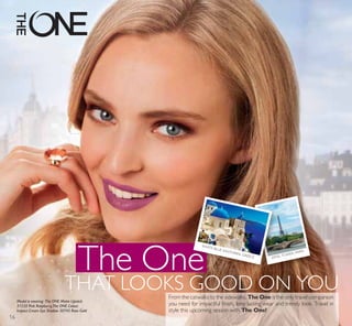 The One
THAT LOOKS GOOD ON YOU
EIFFEL TOWER, PARIS
WHITE-BLUE SANTORINI, GREECE
From the catwalks to the sidewalks, The One is the only travel companion
you need for impactful finish, long-lasting wear and trendy look. Travel in
style this upcoming season with The One!
Model is wearing: The ONE Matte Lipstick
31535 Pink Raspberry,The ONE Colour
Impact Cream Eye Shadow 30745 Rose Gold
16
 