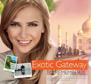 Exotic Gateway
TO REMEMBER
WEST LAKE, HANGZHOU, CHINA
SOKA BEACH, BALI,INDONESIA
Let your imagination take you to a far away place where fresh
flowers bloom and sweet romance fills the air. The perfect scents
for brilliance and a fairy-tale like journey.
18
 