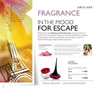 YOUR DREAMS – OUR INSPIRATION™
ቢ Love Potion Body Cream
250 ml.
30594 ` 649
ባ Love Potion Eau de Parfum
50 ml.
22442 ` 2299
INTHE MOOD
)25 (6$3(Welcome to the fabulous world of Europe where the birth of
VRPH RI WKH PRVW VWOLVK IUDJUDQFHV ÀUVW HPHUJHG:KLOH WUDYHOLQJ
create lasting memories and stories of anything you want to
represent through sweet-smelling fragrances.
Some of the oldest
perfumes in the world
ÀUVW RULJLQDWHG IURP
Europe.When it comes
to the arts of perfumes,
no country ranks more
highly than France
where some of the
greatest luxury brand
names in the industry
ZHUH ÀUVW FUHDWHG
Re-apply throughout the day for lasting scent and
increase feeling of well-being during travel.
Light scents should be used during the day while
sharper scents should be saved for evening occasions.
Always apply to warm pulse areas of your body
(wrists, behind ankles, collarbone).
FRAGRANCE
EUROPE
FRAGRANCE
7,36 28
SHOULD TRY!
ቢ ባ
20
 