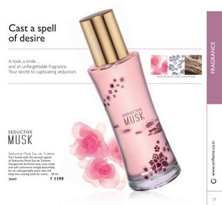 Seductive Musk Eau de Toilette
Turn heads with the sensual appeal
of Seductive Musk Eau de Toilette.
Gorgeously feminine rose, sexy musk
and soft cashmeran mingle beautifully
for an unforgettable scent that will
keep him coming back for more… 50 ml.
25447 ` 1199
Cast a spell
of desire
A look, a smile…
and an unforgettable fragrance.
Your secret to captivating seduction.
ROSE, MUSK ACCORD, CASHMERAN
2121
FRAGRANCEZZZRULÁDPHFRLQ
21
 
