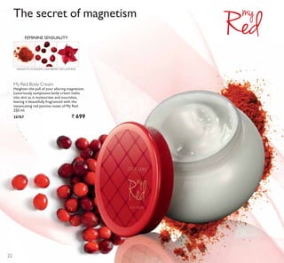 My Red Body Cream
Heighten the pull of your alluring magnetism.
Luxuriously sumptuous body cream melts
into skin as it moisturises and nourishes,
leaving it beautifully fragranced with the
intoxicating red jasmine notes of My Red.
250 ml.
26767 ` 699
ANNATTO POWDER, CRANBERRY, RED JASMINE
FEMININE SENSUALITY
The secret of magnetism
22
 