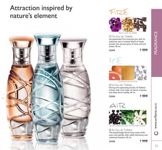 ቢ
ባ ቤ
Attraction inspired by
nature’s element
ባ Ice Eau de Toilette
Daring and captivating, Ice Eau de Toilette
entices with cool wisps of ozone crispness
and dewy floral medley. 30 ml.
22434 ` 999
ቢ Fire Eau de Toilette
Let passionate Fire consume you with its
seductive warm oriental blend of heady
pansies, the sensual spice of clove oils and
amber. 30 ml.
22435 ` 999
ቤ Air Eau de Toilette
The bewitchingly floral fruity notes of Air
soars and sparkle with subtle femininity and
unlimited freedom. 30 ml.
22436 ` 999
BLACKCURRANT, MUGUET OF MAY,TIARE FLOWER
PANSY, CLOVE OIL,AMBER
GRAPEFRUIT, MELON, MUSK
23
FRAGRANCE
23
ZZZRULÁDPHFRLQ
 