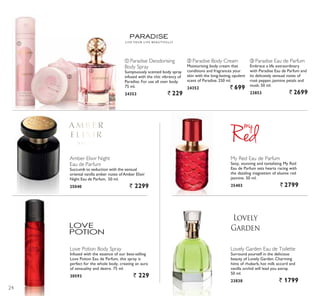 L I V E YO U R L I F E B E A U T I F U L LY
ቢ
ባ
ቤ
Love Potion Body Spray
,QIXVHG ZLWK WKH HVVHQFH RI RXU EHVWVHOOLQJ
/RYH 3RWLRQ (DX GH 3DUIXP WKLV VSUD LV
perfect for the whole body, creating an aura
of sensuality and desire. 75 ml.
30593 ` 229
Lovely Garden Eau de Toilette
Surround yourself in the delicious
beauty of Lovely Garden. Charming
hints of rhubarb, hot milk accord and
vanilla orchid will lead you astray.
50 ml.
23838 ` 1799
ቤ Paradise Eau de Parfum
Embrace a life extraordinary
ZLWK 3DUDGLVH (DX GH 3DUIXP DQG
its delicately sensual notes of
rosé pepper, jasmine petals and
musk. 50 ml.
23853 ` 2699
ባ Paradise Body Cream
Moisturising body cream that
conditions and fragrances your
VNLQ ZLWK WKH ORQJODVWLQJ RSXOHQW
VFHQW RI 3DUDGLVH  PO
24352 ` 699
ቢ Paradise Deodorising
Body Spray
Sumptuously scented body spray
infused with the chic vibrancy of
3DUDGLVH )RU XVH DOO RYHU ERG
75 ml.
24353 ` 229
Amber Elixir Night
Eau de Parfum
Succumb to seduction with the sensual
oriental vanilla amber notes ofAmber Elixir
1LJKW (DX GH 3DUIXP  PO
25040 ` 2299
My Red Eau de Parfum
6H[ VWXQQLQJ DQG WDQWDOL]LQJ 0 5HG
(DX GH 3DUIXP VHWV KHDUWV UDFLQJ ZLWK
WKH GD]]OLQJ PDJQHWLVP RI HOXVLYH UHG
jasmine. 50 ml.
25403 ` 2799
24
 