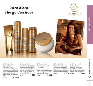 ቦ Giordani Gold
Body Cream
Luxurious body cream
beautifully scented with
Giordani Gold nourishes and
hydrates your skin. 250 ml.
24172 ` 699
ብ Giordani Gold
Fragranced Body Talc
Silky body talc infused with
the radiant notes of Giordani
Gold. Leaves your skin feeling
smooth and refreshed. 100 g.
24173 ` 119
ቤ Giordani Gold
Anti-perspirant 24H
Deodorant
(IIHFWLYH DQWLSHUVSLUDQW
UROORQ GHRGRUDQW IUDJUDQFHG
with the gorgeous scent of
Giordani Gold. 50 ml.
24171 ` 189
ባ Giordani Gold
Deodorising Body Spray
Sensual, delicately perfumed
body spray imbued with the
luminous notes of Giordani
*ROG 3HUIHFW IRU PLVWLQJ DOO
over your body. 75 ml.
24170 ` 229
ቢ Giordani Gold
Eau de Parfum
Introducing a new
interpretation of Giordani
*ROG (DX GH 3DUIXP 5DGLDQW
notes of mandarin, Madonna
lily and patchouli exude
pure radiance and splendour.
50 ml.
24169 ` 2099
ቢ
ባ
ቤ
ብ
ቦ
L’ora d’oro
The golden hour
25
FRAGRANCE
25
ZZZRULÁDPHFRLQ
 