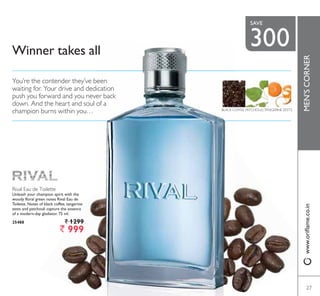 Rival Eau de Toilette
Unleash your champion spirit with the
woody floral green notes Rival Eau de
Toilette. Notes of black coffee, tangerine
]HVWV DQG SDWFKRXOL FDSWXUH WKH HVVHQFH
RI D PRGHUQGD JODGLDWRU  PO
25488 ` 1299
` 999
Winner takes all
BLACK COFFEE, PATCHOULI,TANGERINE ZESTS
You’re the contender they’ve been
waiting for. Your drive and dedication
push you forward and you never back
down. And the heart and soul of a
champion burns within you…
27
MEN’SCORNERZZZRULÁDPHFRLQ
27
300
SAVE
 
