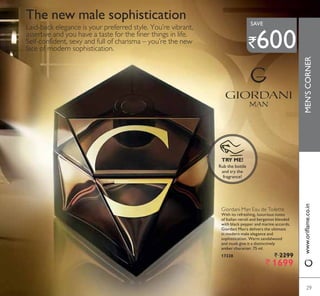 Laid-back elegance is your preferred style. You’re vibrant,
assertive and you have a taste for the finer things in life.
Self-confident, sexy and full of charisma – you’re the new
face of modern sophistication.
Giordani Man Eau de Toilette
With its refreshing, luxurious notes
of Italian neroli and bergamot blended
with black pepper and marine accords,
Giordani Man’s delivers the ultimate
in modern male elegance and
sophistication. Warm sandalwood
and musk give it a distinctively
amber character. 75 ml.
17328 ` 2299
` 1699
The new male sophistication
Rub the bottle
and try the
fragrance!
TRY ME!
29
MEN’SCORNER
29
`600
SAVE
ZZZRULÁDPHFRLQ
 