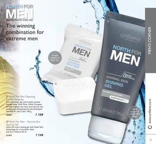 ቢ
ባ
extreme care for every man.
The winning
combination for
extreme men
ቢ North For Men Cleansing
Fairness Soap Bar
.LFNVWDUW RXU GD ZLWK IUHVKO VFHQWHG
IDLUQHVV VRDS :LWK 3RODU :KLWH RPSOH[
to help brighten skin tone and improve skin
complexion. Energising formula developed
specially for men’s skin. 100 g.
18297 ` 109
ባ North For Men – Normal Skin
Shaving Gel
8OWUDULFK PHQ·V VKDYLQJ JHO ZLWK *OLGH7HFK
technology, for a smoother shave
and less irritation. 60 ml.
21477 ` 149
For a
smooth 
comfortable
shave
A fresh
solution to
fairer skin
31
MEN’SCORNER
31
ZZZRULÁDPHFRLQ
 