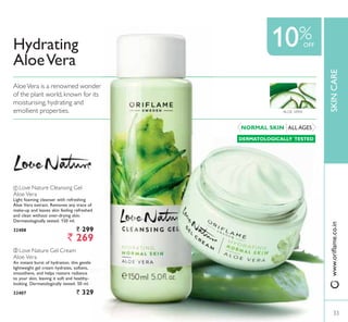 Hydrating
AloeVera
33
SKINCARE
10%
ቢ Love Nature Cleansing Gel
Aloe Vera
Light foaming cleanser with refreshing
Aloe Vera extract. Removes any trace of
PDNHXS DQG OHDYHV VNLQ IHHOLQJ UHIUHVKHG
DQG FOHDQ ZLWKRXW RYHUGULQJ VNLQ
Dermatologically tested. 150 ml.
32408 ` 299
` 269
ALL AGESNORMAL SKIN
DERMATOLOGICALLY TESTED
AloeVera is a renowned wonder
of the plant world, known for its
moisturising, hydrating and
emollient properties. ALOE VERA
OFF
ZZZRULÁDPHFRLQ
ባ Love Nature Gel Cream
Aloe Vera
An instant burst of hydration, this gentle
lightweight gel cream hydrates, softens,
smoothens, and helps restore radiance
WR RXU VNLQ OHDYLQJ LW VRIW DQG KHDOWK
looking. Dermatologically tested. 50 ml.
32407 ` 329
33
 