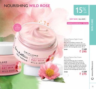 ባ
SKINCARE
15%OFF
35
ባ Love Nature Day Cream
Wild Rose
Easily absorbed yet rich in nutrition,
contains natural Wild Rose extract to
soften and smoothen dry skin and help
control dryness and tightness by restoring
comfort. Brings suppleness and protection
to the skin and leaves it velvety soft and
hydrated. Dermatologically tested. 50 ml.
30160 ` 329
` 275
ቢ Love Nature Night Cream
Wild Rose
Rich and nourishing in texture, this
cream moisturises and nurtures dry skin
during the nighttime. Leaves skin soft and
smooth. Dermatologically tested. 50 ml.
30161 ` 349
` 295
Soft,
nourishing
day cream
NOURISHING WILD ROSE
ALL AGESDRY SKIN
DERMATOLOGICALLY TESTED
ZZZRULÁDPHFRLQ
35
 