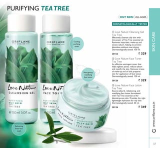 ባቢ
ቤ
385,),1* TEATREE
ቤ Love Nature Face Lotion
Tea Tree
(DVWRDEVRUE UHEDODQFLQJ DQG
mattifying face lotion formulated
with Tea Tree essential oil for
EOHPLVKSURQH VNLQ 3URYLGHV WKH ULJKW
lightweight hydration for oily skin.
Dermatologically tested. 50 ml.
30124 ` 349
ባ Love Nature Face Toner
Tea Tree
An effective astringent toner that
helps tighten pores, reduce sebum
and mattify the skin. Removes traces
RI PDNHXS DQG RLO DQG SUHSDUHV
skin for application of face lotion.
Dermatologically tested. 150 ml.
30126 ` 329
ቢ Love Nature Cleansing Gel
Tea Tree
Effectively cleanses oily skin with
the power of Tea Tree essential oil.
5HPRYHV LPSXULWLHV PDNHXS DQG
excess sebum, helping to prevent
EOHPLVKHV ZLWKRXW RYHUGULQJ
Dermatologically tested. 150 ml.
30153 ` 329
ALL AGESOILY SKIN
DERMATOLOGICALLY TESTED
Refreshing
foam face
wash
1RQJUHDV
mattifying
face lotion
Cooling,
purifying
toner
37
SKINCAREZZZRULÁDPHFRLQ
 