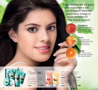 ቢ ባ
3RZHUSDFNHG ZLWK
antioxidants that provide
great conditioning
EHQHÀWV WR WKH VNLQ
Peach
Rich inVitamin C that
gives skin great freshness
DQG UDGLDQFH EHQHÀWV
Orange
+LJK LQ 2PHJD ZKLFK
delivers deep nourishment
to the skin for a natural
glow.
Strawberry
ቢ Pure Nature Strawberry
Fruit Extract Face Wash
50 ml.
30853 ` 149
ባ Pure Nature Peach Fruit
Extract Face Wash.
50ml.
30854 ` 149
FOR
COMBINATION
TO OILY SKIN
ALL
AGES
Pure Nature Tea Tree
and Rosemary Facial Kit
for Combination
to Oily skin
31006 ` 1399
Fruits and berries are great
skin moisturisers and
conditioners! Delicious
peach,juicy orange or
sweet strawberry?
The choice is yours!
38
 