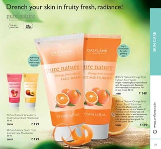 ቤ
ብ
39
ቢ ባ
Refreshing
face wash
with orange
extracts
Light
moisturiser
for soft,
glowing
skin
ባ Pure Nature Peach Fruit
Extract Face Moisturiser
50 ml.
30857 ` 199
ቢ Pure Nature Strawberry
Fruit Extract Face Moisturiser
50 ml.
30856 ` 199
ብ Pure Nature Orange Fruit
Extract Face Moisturiser
A nourishing face cream with
Orange extract, rich in Vitamin C.
The face cream moisturises and
softens the skin, as well as restores
skin radiance. Leaves your skin
soft, glowing and energised. For
all skin types. 50 ml.
30858 ` 199
Drench your skin in fruity fresh,radiance!
ቤ Pure Nature Orange Fruit
Extract Face Wash
A light refreshing face wash infused
with Orange extract. Restores
skin freshness and radiance. For
all skin types. 50 ml.
30855 ` 149
FOR ALL
6.,173(6
ALL
AGES
Botanical extracts, natural beauty
39
SKINCARE
39
ZZZRULÁDPHFRLQ
 