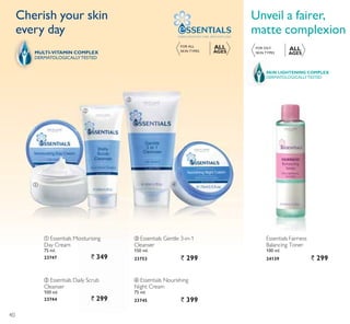 ባ
ቤ
ብቢ
ቢ Essentials Moisturising
Day Cream
75 ml.
23747 ` 349
ባ Essentials Daily Scrub
Cleanser
100 ml.
23744 ` 299
ብ Essentials Nourishing
Night Cream
75 ml.
23745 ` 399
ቤ Essentials Gentle 3-in-1
Cleanser
150 ml.
23753 ` 299
Cherish your skin
every day
Unveil a fairer,
matte complexion
DERMATOLOGICALLYTESTED
SKIN LIGHTENING COMPLEX
FOR OILY
6.,1 73(6
ALL
AGESMULTI-VITAMIN COMPLEX
DERMATOLOGICALLYTESTED
Essentials Fairness
Balancing Toner
100 ml.
24139 ` 299
FORMULATEDWITH CARE. APPLYWITH LOVE.
FOR ALL
6.,1 73(6
ALL
AGES
40
 