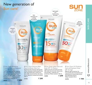ብ
ቤ
ቢ
ባ
ቢ Sun Zone Whitening
Protector Face and Exposed
Areas SPF 30 High
You’ll love that instantly relieving
feel of this intensively rehydrating
formula with natural Aloe Vera.
Leaves your skin visibly recovered
from the stress of sun exposure,
soothed and calmed. 50 ml.
30322 ` 499
ብ Sun Zone UV Protector
Face and Exposed Areas
SPF 50 High
Effective high protection for
VXQVHQVLWLYH VNLQ )RUPXODWHG ZLWK
softening and moisturising actives.
)DVWDEVRUELQJ WH[WXUH
:DWHUUHVLVWDQW  PO
23378 ` 799
ቤ Sun Zone Lotion Face and
Body SPF 15 Medium
/LJKWO WH[WXUHG QRQVWLFN IRUPXOD
that melts into the skin, moisturises
and provides moderate sun
SURWHFWLRQ:DWHUUHVLVWDQW  PO
23294 ` 699
ባ Sun Zone Intensive Balm
Face And Body After Sun
You’ll love that instantly relieving feel
of this intensively rehydrating formula
with naturalAloeVera.Leaves your
skin visibly recovered from the stress
of sun exposure, soothed and calmed.
100 ml.
23336 ` 399
New generation of
Sun care!
Active
defence for
VXQVHQVLWLYH
skin
Lightweight
and
moisturusing
formulasRich
hydrating and
calming
formulation
Whitens
and
protects in
the sun
43
SKINCARE
43
ZZZRULÁDPHFRLQ
 