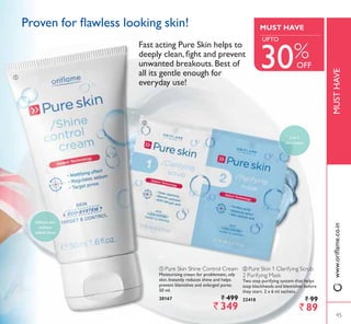 ቢ
ባ
ባ Pure Skin 1 Clarifying Scrub
2 Purifying Mask
Two step purifying system that helps
stop blackheads and blemishes before
they start. 2 x 6 ml sachets.
22418 ` 99
` 89
ቢ Pure Skin Shine Control Cream
Moisturising cream for problematic, oily
skin. Instantly reduces shine and helps
prevent blemishes and enlarged pores.
50 ml.
20167 ` 499
` 349
3URYHQ IRU ÁDZOHVV ORRNLQJ VNLQ
LQ
skin action
Softens skin
without
added shine
)DVW DFWLQJ 3XUH 6NLQ KHOSV WR
GHHSO FOHDQ ÀJKW DQG SUHYHQW
unwanted breakouts.Best of
all its gentle enough for
everyday use!
45
MUSTHAVE
MUST HAVE
30%OFF
45
8372
ZZZRULÁDPHFRLQ
 