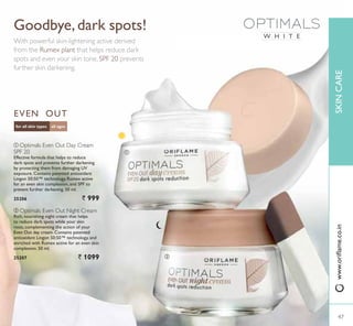 W H I T E
ቢ
ባ
all agesfor all skin types
EVEN OUT
ቢ Optimals Even Out Day Cream
SPF 20
Effective formula that helps to reduce
dark spots and prevents further darkening
by protecting them from damaging UV
exposure. Contains patented antioxidant
Lingon 50:50™ technology, Rumex active
IRU DQ HYHQ VNLQ FRPSOH[LRQ DQG 63) WR
prevent further darkening. 50 ml.
25206 ` 999
ቢ
ባ Optimals Even Out Night Cream
Rich, nourishing night cream that helps
to reduce dark spots while your skin
rests, complementing the action of your
Even Out day cream. Contains patented
antioxidant Lingon 50:50™ technology, and
enriched with Rumex active for an even skin
complexion. 50 ml.
25207 ` 1099 ባ
Goodbye, dark spots!
With powerful skin-lightening active derived
from the Rumex plant that helps reduce dark
spots and even your skin tone. SPF 20 prevents
further skin darkening.
47
SKINCARE
47
ZZZRULÁDPHFRLQ
 