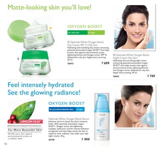 LINGON 50:50™
ቢ
ባ
ቢ Optimals White Oxygen Boost
Day Cream SPF 15 Oily Skin
Hydrating and mattifying day cream containing
patented antioxidant Lingon 50:50™ that helps
protect skin against environmental stress,
OLJKWHQLQJ 5XPH[ DQG 2[JHQ DFWLYH 63) 
Adapted for oily skin. Apply every morning.
50 ml.
26643 ` 699
ባ Optimals White Oxygen Boost
Night Cream Oily Skin
Hydrating and nourishing night cream
containing patented antioxidant Lingon
50:50™ that helps protect skin against
environmental stress, lightening Rumex
and Oxygen active. Adapted for oily skin.
Apply every evening. 50 ml.
26842 ` 749
all agesfor oily skin
2;*(1 %2267
all agesfor normal/combination skin
2;*(1 %2267
Feel intensely hydrated
See the glowing radiance!
0DWWHORRNLQJ VNLQ RX·OO ORYH
Optimals White Oxygen Boost Serum
Intensive serum to boost the skin’s moisture
levels. With patented antioxidant Lingon
Œ 2[JHQ DFWLYH VNLQOLJKWHQLQJ
complex, hyaluronic acid for intense hydration
and glycolic acid that helps renew the skin to
reveal its inner radiance. Use under your day/
night creams. 30 g.
26758 ` 999
3$7(17('$17,2;,'$177(+12/2*
For More Beautiful Skin
Shields your skin against
environmental stress on
a cellular level.
48
 