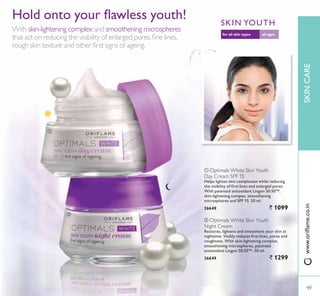 ባ
ቢ
ቢ Optimals White Skin Youth
Day Cream SPF 15
Helps lighten skin complexion while reducing
WKH YLVLELOLW RI ÀUVW OLQHV DQG HQODUJHG SRUHV
With patented antioxidant Lingon 50:50™,
VNLQOLJKWHQLQJ FRPSH[ VPRRWKHQLQJ
PLFURVSKHUHV DQG 63)   PO
26648 ` 1099
ባ Optimals White Skin Youth
Night Cream
Restores, lightens and smoothens your skin at
QLJKWWLPH 9LVLEO UHGXFHV ÀUVW OLQHV SRUHV DQG
URXJKQHVV :LWK VNLQOLJKWHQLQJ FRPSOH[
smoothening microspheres, patented
antioxidant Lingon 50:50™. 50 ml.
26649 ` 1299
+ROG RQWR RXU ÁDZOHVV RXWK
With skin-lightening complex and smoothening microspheres
WKDW DFW RQ UHGXFLQJ WKH YLVLELOLW RI HQODUJHG SRUHVÀQH OLQHV
URXJK VNLQ WH[WXUH DQG RWKHU ÀUVW VLJQV RI DJHLQJ
all agesfor all skin types
SKIN YOUTH
49
SKINCARE
49
ZZZRULÁDPHFRLQ
 