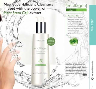 35+
Ecollagen Foaming Gel Wash
One drop of this richly foaming skin
SXULÀHU LV HQRXJK WR WKRURXJKO ZDVK
away impurities and revitalise your skin.
Leaves your skin refreshed, soothed and
DPD]LQJO FRPIRUWDEOH RQWDLQV 3ODQW
Stem Cell extract. Apply with water on
your face, lather, then rinse off. 200 ml.
30141 ` 1099
1HZ 6XSHU(IÀFLHQW OHDQVHUV
infused with the power of
3ODQW 6WHP HOO extract
Plant Stem Cells
A precious source of eternal
regeneration in plants. Plant
Stem Cell extract is now
proven to boost skin collagen
production by over 200%*.
The newly produced collagen
KHOSV WR ÀOO RXW DQG UHSOXPS
wrinkles from within,
smoothening the skin.

3ODQW 6WHP HOO H[WUDFW WHVWHG LQ YLWUR
Effectively
removes all
impurities 
PDNHXS WUDFHV
For all skin types
51
SKINCARE
51
ZZZRULÁDPHFRLQ
 