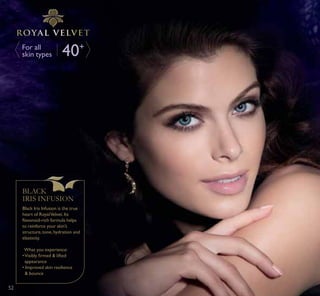 40+For all
skin types
BLACK
IRIS INFUSION
Black Iris Infusion is the true
heart of RoyalVelvet. Its
ÁDYRQRLGULFK IRUPXOD KHOSV
to reinforce your skin’s
structure, tone, hydration and
elasticity.
What you experience:
‡9LVLEO ÀUPHG OLIWHG
appearance
‡ ,PSURYHG VNLQ UHVLOLHQFH
 bounce
5252
 
