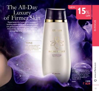 Royal Velvet Soothing
Toner
New soothing formula to apply
after cleansing. Removes any left
WUDFHV RI PDNHXS DQG LPSXULWLHV
and prepares the skin for your
Royal Velvet day or night cream.
Enriched with the Black Iris
Infusion. 200 ml.
22423 ` 979
` 829
After cleansing,apply toner
to cotton pad and swipe
over face to balance the skin,
preparing it for moisture.
TONE
The All-Day
Luxury
of Firmer Skin([SHULHQFH WKH OX[XU RI D RXQJHU
looking appearance with products that
are generously enriched with Black Iris
,QIXVLRQ WR ZRQGHUIXOO ÀUP DQG KHOS
strengthen your skin, every day.
53
INFOCUS
NEW
15%
OFF
53
ZZZRULÁDPHFRLQ
 