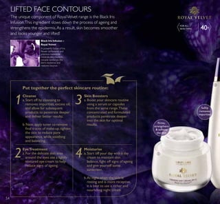 Put together the perfect skincare routine:
Cleanse
a.Start off by cleansing to
removes impurities, excess oil,
and allow for subsequent
products to penetrate deeper
and deliver better results.
b. Next apply toner to remove
ÀQDO WUDFHV RI PDNHXS WLJKWHQ
the skin to reduce pore
appearance, while soothing
and balancing.
Moisturise
a.Start off your day with a day
cream to maintain skin
EDODQFH ÀJKW RII VLJQV RI DJHLQJ
and give yourself some
sunscreen.
b.At night when the skin is
resting and is more receptive,
it is best to use a richer and
nourishing night cream.
Skin Boosters
a.Boost your skincare routine
using a serum or capsules
from the same range.These
concentrated and formulated
products penetrate deeper
into the skin for optimal
results.
EyeTreatment
a.For the delicate skin area
around the eyes use a lightly
textured eye cream to help
reduce signs of ageing.
1 3
2 4
The unique component of RoyalVelvet range is the Black Iris
Infusion.This ingredient slows down the process of ageing and
strengthens the epidermis.As a result, skin becomes smoother
and looks younger and lifted!
LIFTED FACE CONTOURS
Black Iris Infusion –
Royal Velvet
A powerful fusion of Iris
ÁRZHU LVRÁDYRQHV DQG
precious meteorite
minerals, this modern
miracle reinforces the
skin’s resilience and
restores bounce.
ቢ
Firms,
strengthens
 softens
the skin
ባ
Softly
removes
impurities
40+
FOR ALL
6.,1 73(6
54
 