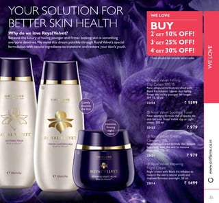 ብ
ቤ
ብ
* Sets should not include same codes
ቤ Royal Velvet Creamy
Cleansing Milk
1HZ OLJKWWH[WXUHG IRUPXOD WKDW VSUHDGV
beautifully over the skin to remove
impurities. 200 ml.
22421 ` 979
ባ Royal Velvet Soothing Toner
New soothing formula that prepares the
skin for your Royal Velvet day or night
cream. 200 ml.
22423 ` 979
ብ Royal Velvet Repairing
Night Cream
Night cream with Black Iris Infusion to
restore the skin’s natural youth and
improve firmness overnight. 50 ml.
22814 ` 1499
ቢ Royal Velvet Firming
Day Cream SPF 15
New advanced formula enriched with
Black Iris Infusion. Leaves skin feeling
firmer and visibly younger for longer.
63)   PO
22424 ` 1399
Why do we love RoyalVelvet?
%HFDXVH WKH OX[XU RI KDYLQJ RXQJHU DQG ÀUPHU ORRNLQJ VNLQ LV VRPHWKLQJ
everyone deserves.We make this dream possible through RoyalVelvet’s special
formulation with natural ingredients to transform and restore your skin’s youth.
YOUR SOLUTION FOR
BETTER SKIN HEALTH
Intensive,
ÀUPLQJ
night
repair
Gently
cleanses
the skin
55
WELOVE
55
WE LOVE
Select any 4 options
30%OFF
WITH
BUY
2 GET 10% OFF!
3 GET 25% OFF!
4 GET 30% OFF!
*
*
*
WE LOVE
ZZZRULÁDPHFRLQ
 
