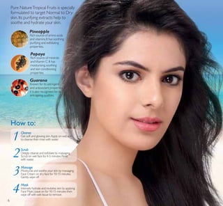 6
Pure NatureTropical Fruits is specially
formulated to target Normal to Dry
skin.Its purifying extracts help to
soothe and hydrate your skin.
Rich source of amino acids
and vitamins.It has soothing,
purifying and exfoliating
properties.
Pineapple
Rich source of minerals
andVitamin C.It has
moisturising,soothing
and skin conditioning
properties.
Papaya
Known for its astringent
and antioxidant properties,
it is also recognised for its
anti-ageing qualities.
Guarana
How to:
Mask
Cleanse
Scrub
Massage
4
1
2
3
6
 