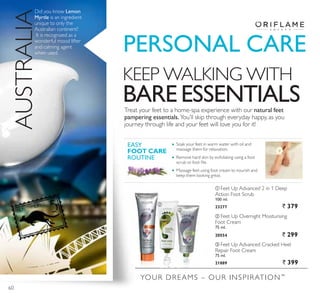 YOUR DREAMS – OUR INSPIRATION™
ቢ
ባ
ቤ
KEEP WALKING WITH
BARE ESSENTIALSTreat your feet to a home-spa experience with our natural feet
pampering essentials.You’ll skip through everyday happy, as you
journey through life and your feet will love you for it!
Soak your feet in warm water with oil and
massage them for relaxation.
Remove hard skin by exfoliating using a foot
VFUXE RU IRRW ÀOH
Massage feet using foot cream to nourish and
keep them looking great.
EASY
FOOT CARE
ROUTINE
3(5621$/ $5(
ቤ Feet Up Advanced Cracked Heel
Repair Foot Cream
75 ml.
21889 ` 399
ባ Feet Up Overnight Moisturising
Foot Cream
75 ml.
20554 ` 299
ቢ Feet Up Advanced 2 in 1 Deep
Action Foot Scrub
100 ml.
23277 ` 379
Did you know Lemon
Myrtle is an ingredient
unique to only the
Australian continent?
It is recognized as a
wonderful mood lifter
and calming agent
when used.
AUSTRALIA
60
 