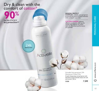 90%
12167,.
dry protection**
COTTON POWDER delivers
effective protection, offering the
comforting softness of cotton
with the absorbent performance
of a powder.
MINERAL PROTECT
COMPLEX ² UHOLDEOH DQWLSHUVSLUDQW
protection to ensure all day freshness
while caring for your skin.
Dry  clean with the
comfort of cotton*
24hPROTECTION
Activelle Anti-perspirant 24h
Deodorant Cotton Dry
$ TXLFN GULQJ VSUD DQWLSHUVSLUDQW ZLWK
DEVRUEHQW RWWRQ 3RZGHU OHDYHV VNLQ VRIW
and smooth. 150 ml.
25280 ` 299
63
3(5621$/$5(
63
ZZZRULÁDPHFRLQ
 