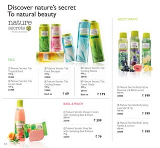 – the bliss of simplicity –
ቢ
ባ
ቢ
ባ ቤ
ብ
ቦ ቧ
ቢ
ባ
ቤ
%$6,/ 3($+
Discover nature’s secret
To natural beauty
ቤ Nature Secrets Body Spray
Nettle  Lemon
150 ml.
30849 ` 199
TALC
ቢ Nature Secrets Shower Cream
with Hydrating Basil  Peach
250 ml.
25178 ` 399
ባ Nature Secrets Soap Bar
with Hydrating Basil  Peach
75 g.
25179 ` 79
ቢ Nature Secrets Talc
Tropical Burst
100 g.
25442
ቤ Nature Secrets Talc
Floral Bouquet
100 g.
25440
ባ Nature Secrets Talc
Forest Glade
100 g.
23709
ብ Nature Secrets Talc
Cooling Breeze
100 g.
25444
Each at ` 69
ቦ Nature Secrets Talc
Cooling Breeze
400 g.
25445
ቧ Nature Secrets Talc
Forest Glade
400 g.
23710
Each at ` 179
ባ Nature Secrets Body Spray
Lavender  Fig
150 ml.
30852 ` 199
ቢ Nature Secrets Body Spray
Rosemary  Blackcurrant
150 ml.
30850 ` 199
%2' 635$6
64
 