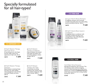 FOR DAMAGED HAIR
ቢ
ባ
ቤ
ባ
ቢ
ብ
ባ HairX Restore Therapy
Shampoo
Daily shampoo containing Argan
Oil cleans hair while helping
make damaged hair look and feel
nourished, healthy and shiny.
250 ml.
26642 ` 349
ቤ HairX Restore
Therapy Conditioner
Daily conditioner formulated
with Argan Oil softens and
nourishes, helping to reduce
damage. 200 ml.
26671 ` 329
ብ HairX Restore
Therapy Hair Mask
A intensively nourishing
treatment that reveals strong,
silky, healthy looking hair after
only 2 minutes. 200 ml.
26673 ` 429
ቢ HairX Restore Therapy
Split Ends Serum
A nourishing serum with Argan
Oil that visibly reduces the
appearance of split ends. 30 ml.
26674 ` 699
ቢ HairX Volume Boost Shampoo
A weightless shampoo with Ceramide
Complex that gently cleans hair while adding
bounce and body to flat hair. 250 ml.
26670 ` 349
ባ HairX Volume Boos Leave-in
Conditioner
$ ZHLJKWOHVV OHDYHLQ FRQGLWLRQHU ZLWK
Ceramide Complex that gives more
manageability to hair while effectively
boosting volume.150 ml.
26675 ` 429
HairX Black Shine Shampoo
Specially formulated for dull, tired hair. This
rich shampoo cleans without stripping
moisture, while boosting natural black shine.
Infused with conditioning Shikakai Extract,
which helps to promote soft, strong, healthy
looking hair. 250 ml.
32148 ` 349
Specially formulated
IRU DOO KDLUWSHV
FOR FINE HAIR
FOR DULL HAIR
68
 