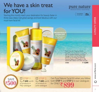 Starting this month,reach your destination for beauty faster in
three easy-steps.Get great savings and look fabulous with our
must-have facial kit!
We have a skin treat
forYOU!
Pure Nature Tropical Fruits
Facial Kit for Normal to Dry Skin
The kit includes: Cleanser, Scrub, Face
Massage Cream and Face Mask.With
extracts of nourishing and hydrating
*XDUDQD 3DSDD DQG 3LQHDSSOH WR KHOS
restore skin radiance and soften the skin.
31005 ` 1399
DELIGHTFULLY
HYDRATING
For Normal to
Dry Skin
FOR NORMAL
TO DRY SKIN
ALL
AGES
LOYALTYOFFERZZZRULÁDPHFRLQ
Buy ` 600 worth
of products in
May catalogue
67(3 
Buy ` 600 worth
of products in
June catalogue
67(3  Get Pure Nature Facial Kit when you follow
both 67(3  and 67(3  in our catalogues
for ONLY`
SAVE
7
 