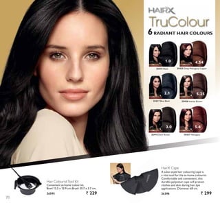 1.0 4.54
5.6
2.1
3.0
5.25
25415 Black 25425 Deep Mahogany Copper
25427 Mahogany
25417 Blue Black
25416 Dark Brown
25426 Intense Brown
HairX Cape
A salon style hair colouring cape is
D YLWDO WRRO IRU WKH DWKRPH FRORXULVW
Comfortable and convenient, this
durable polyester cape will protect
clothes and skin during hair dye
applications. Diameter 68 cm.
26396 ` 299
Hair ColouristTool Kit
RQYHQLHQW DWKRPH FRORXU NLW
Bowl 15.5 x 13.9 cm;Brush 20.7 x 3.7 cm.
26395 ` 229
6RADIANT HAIR COLOURS
70
 
