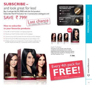 1st catalogue
May
3rd catalogue
July
2nd catalogue
June
FREE
Every 4th pack for
FREE!Only in subscription programme*
*You can change the shades of colours within the same subscription period.
HairX TruColour
TruColour’s rich, smooth cream formula
conditions and penetrates hair for intense,
ORQJODVWLQJ FRORXU ,QFOXGHV LQVWUXFWLRQVJORYHV
Colourant Cream Gel 44 ml., Developer 66 ml.
DQG 3RVW7UHDWPHQW  PO
` 799
100% grey coverage
ADVANCED SMART
TECHNOLOGY
EXCEPTIONAL
CARE
Long-lasting vibrant
colour
Radiant shine
How to subscribe
to your favourite products:
1. This offer on HairXTruColour is an ongoing programme
2. Choose your HairXTruColour shade from this catalogue
3. Continue to buy HairXTruColour from the next June and July catalogues
4. Get the 4th pack for FREE instantly along with your July catalogue order
5. 0XOWLSOH SXUFKDVHV FDQ EH PDGH ZLWKLQ D PRQWK KRZHYHU TXDOLÀFDWLRQ IRU
the offer requires purchases for 3 consecutive months as shown below
SUBSCRIBE –
and look great for less!
Buy 3 and get 4th for FREE with the 3rd product.
6XEVFULEH +DLU;7UXRORXU IRU  FRQVHFXWLYH FDWDORJXHV DQG
SAVE ` 799!
Last chance
to subscribe in May!
71
3(5621$/$5(ZZZRULÁDPHFRLQ
71
 