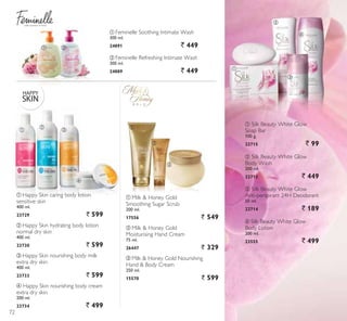 with women in mind
ቢ ባ
ቢ
ባ
ቤ
ብ
ባ
ቤ
ቢ
ብ Silk Beauty White Glow
Body Lotion
200 ml.
23555 ` 499
ቢ Silk Beauty White Glow
Soap Bar
100 g.
22715 ` 99
ቢ
ባ
ቤ
ብ
ቤ Silk Beauty White Glow
Anti-perspirant 24H Deodorant
50 ml.
22714 ` 189
ባ Silk Beauty White Glow
Body Wash
200 ml.
22713 ` 449
ባ Feminelle Refreshing Intimate Wash
300 ml.
24889 ` 449
ቢ Feminelle Soothing Intimate Wash
300 ml.
24891 ` 449
ቢ Happy Skin caring body lotion
sensitive skin
400 ml.
23729 ` 599
ባ Happy Skin hydrating body lotion
normal dry skin
400 ml.
23730 ` 599
ቤ Happy Skin nourishing body milk
extra dry skin
400 ml.
23733 ` 599
ብ Happy Skin nourishing body cream
extra dry skin
200 ml.
23734 ` 499
ቤ Milk  Honey Gold Nourishing
Hand  Body Cream
250 ml.
15570 ` 599
ቢ Milk  Honey Gold
Smoothing Sugar Scrub
200 ml.
17556 ` 549
ባ Milk  Honey Gold
Moisturising Hand Cream
75 ml.
26447 ` 329
72
 