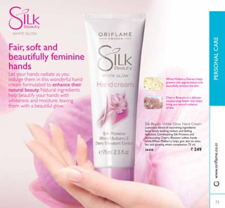 Cherry Blossom is a delicate
PRLVWXULVLQJ ÁRZHU WKDW KHOSV
bring out natural radiance
of skin
White Mulberry Extract helps
prevent skin pigmentation and
beautifully whitens the skin
Silk Beauty White Glow Hand Cream
Luxurious blend of nourishing ingredients
leave hands looking radiant and feeling
KGUDWHG RQGLWLRQLQJ 6LON 3URWHLQV DQG
moisturising Cherry Blossom soften hands
while White Mulberry helps give skin an even,
fair and glowing white complexion. 75 ml.
26436 ` 249
Fair, soft and
beautifully feminine
hands
Let your hands radiate as you
indulge them in this wonderful hand
cream formulated to enhance their
natural beauty. Natural ingredients
help beautify your hands with
whiteness and moisture, leaving
them with a beautiful glow.
73
3(5621$/$5(
73
ZZZRULÁDPHFRLQ
 