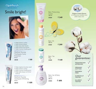 Optifresh Fluoride
Toothpaste Whitening
75 ml.
20539 ` 109
Optifresh Fluoride
Toothpaste Cavity
Protection
75 ml.
20538 ` 99
‡ +HOSV EULJKWHQ ZKLWHQ WHHWK
‡ +HOSV SUHYHQW FDYLWLHV
‡ +HOSV PDLQWDLQ KHDOWK JXPV
‡ +HOSV ÀJKW SODTXH DQG WDUWDU
EXLOG XS
‡ +HOSV SUHYHQW FDYLWLHV
‡ +HOSV SUHYHQW SODTXH
‡ +HOSV NHHS IUHVK EUHDWK
‡ +HOSV SUHYHQW EDG EUHDWK
‡ +HOSV PDLQWDLQ KHDOWK JXPV
Smile bright!
6PLOH ZLWK FRQÀGHQFH
Baby Talc
75 g.
25285 ` 149
Baby Oil
150 ml.
25283 ` 399
Baby Moisturising
Cream
150 ml.
25284 ` 349
Baby Hair  Body
Wash
300 ml.
25282 ` 499 ALLERGY
TESTED
CLINICALLY
TESTED
ORGANIC
COTTON
PARABEN
FREE
PEDIATRICIAN
APPROVED
Our
guarantee:
Organic Cotton Extract
to moisturise, condition and
soften baby’s skin
74
 