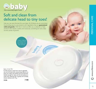 Baby Soap Bar
A mild soap bar made from natural vegetable
oils and enriched with moisturising Glycerin to
keep your baby’s skin feeling soft and hydrated.
Gentle enough for daily use, this formulation is
made with softening talc to gently and carefully
cleanse delicate skin. 75 g.
25286 ` 99
Soft and clean from
delicate head to tiny toes!
Like you, we want the best for your baby. At Oriflame we are committed
to providing easy-to-use products with ingredients that are guaranteed
mild and gentle. With this in mind we offer you a collection of daily
products that cleanse, soothe and moisturise, something for every baby
at every phase of growth.
With moisturising Organic Cotton
Creates a delicate
and creamy foam
both mother and
baby will love!
75
3(5621$/$5(
75
ZZZRULÁDPHFRLQ
 