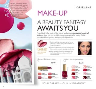 A BEAUTY FANTASY
AWAITSYOUTravel to the far easts of the world and witness the exotic beauty of
Asia. As your journey unfolds, be camera-ready for every Kodak
moment looking classy and just plain eye candy.
What is the beauty secret
to why Asians look younger
beyond their years? All of us
have our best-kept secrets
but one noticeable reason
is the cosmetics they
use to highlight their
natural beauty.
YOUR DREAMS – OUR INSPIRATION™
0$.(83
ASIA
Giordani Gold Jewel Lipstick
4 g.
` 749
Giordani Gold Lacque Brilliance
11 ml.
` 449
27088
MistyWhite
27092
Lacquered
Cherry
27092LacqueredCherry
27089
3HDUO 1XGH
30413
Satin Rose
27090
3LQN DUDW
30414
Tempting
3LQN
27091
Royal Red
30415
Noble
Burgundy
22744
Dusky Nude
22747
Mauve Dream
22747 Mauve Dream
22748
Rose Blossom
22753
Honey Chestnut
MAKE-UP
7,36 28 0$
NOT KNOW
ABOUT!
Before applying make-up, prep the face by
cleansing it then starting with foundation for
longer-lasting wear.
Lipsticks offer more than just dazzling colour
but provide moisturising and protection too.
Our Giordani Gold brand represents the
sophisticated, luxury and accomplished
modern women.
76
 