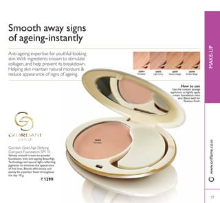 26894
3RUFHODLQ
Smooth away signs
RI DJHLQJLQVWDQWO
Giordani Gold Age Defying
Compact Foundation SPF 15
9HOYHW VPRRWK FUHDPWRSRZGHU
IRXQGDWLRQ ZLWK DQWLDJHLQJ %HDXW$JH
7HFKQRORJ DQG VSHFLDO OLJKWUHÁHFWLQJ
pigments to minimise the appearance
RI ÀQH OLQHV %OHQGV HIIRUWOHVVO DQG
HYHQO IRU D SHUIHFW ÀQLVK WKURXJKRXW
the day. 10 g.
` 12990
Anti-ageing expertise for youthful-looking
skin.With ingredients known to stimulate
collagen, and help prevent its breakdown.
Helping skin maintain natural moisture 
reduce appearance of signs of ageing.
77
26894
3RUFHODLQ
26895
Light Ivory
26897
Natural Beige
26898
Amber Beige
How to use
Use the custom sponge
applicator to lightly apply
cream foundation onto
skin. Blend well for
ÁDZOHVV ÀQLVK
0$.(83ZZZRULÁDPHFRLQ
77
 