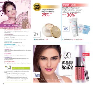 103
3$*(
NEW
8
OFF
UPTO
Q Quick buy: 30640, 30641,30643, 30644, 30645, ` 315
3$*(
67
3$*(
45
6HOURS*
* Lasts up to six hours
Stop blemishes in their
tracks with these popular
daily skin care products.
30%
Q Quick buy: 22418, ` 89, 20167, ` 349Q Quick buy: 24734, ` 375
All you need for
the perfect hair!
25%
MUST HAVE
2ULÁDPH LV RQH RI WKH IDVWHVW JURZLQJ GLUHFW VHOOLQJ FRPSDQLHV
today.
‡ Over 45 years of Swedish beauty expertise
‡ Combining the wisdom of nature with the latest
science
‡:LGH VHOHFWLRQ RI DIIRUGDEOH SUHPLXP SURGXFWV
‡ Charity and education programs across the world
‡ ([FOXVLYH EXVLQHVV RSSRUWXQLW WKURXJK 2ULÁDPH
ABOUT ORIFLAME
10 LADIESWHO LOVETRAVEL
Pack these wallet-friendly goodies and never leave home
without them!
20 FRAGRANCE
Capture lasting moments through sweet-smelling scents.
26 MEN’S CORNER
Become a real-life superhero with handsome looks!
32 SKIN CARE
Reveal true beauty starting with your skin.
60 PERSONAL CARE
Indulge in guilt-free pampering whether at home
or away in paradise.
76 MAKE-UP
Trendy looks that will have everyone thinking you just stepped
off the runway.
86 VERY ME
Head off to school with the hippest beauty trends.
90WELLNESS
The best nutritional selection devoted to improving your
health and wellbeing.
94 FLY NOW DEALS
Soaring deals on your favourite items…Catch them if you can!
INTHIS CATALOGUE:
OFF
LIP GLOSS
WITH LASTING
ULTRA
SHINE
8
 