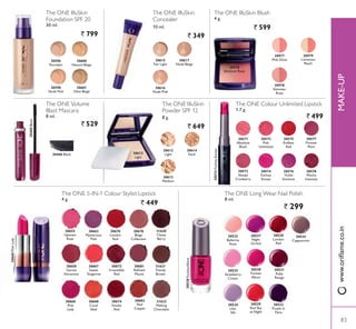 The ONE Colour Unlimited Lipstick
1.7 g.
` 499
30571
Absolute
Blush
30573
3LQN
Unlimited
30574
Fuchsia
Excess
30574FuchsiaExcess
30576
Violet
Extreme
30578
Mocha
Intensity
30572
Always
Cranberry
30575
Endless
Red
30577
Forever
3OXP
30522
Ballerina
Rose
30523
Strawberry
Cream
30524
Lilac
Silk
30527
Night
Orchid
30528
Fuchsia
Allure
30529
Red Sky
at Night
30530
London
Red
30531
Ruby
Rouge
30532
3XUSOH LQ
3DULV
30534
Cappuccino
The ONE Long Wear Nail Polish
8 ml.
` 299
30615
Fair Light
30616
1XGH 3LQN
30617
Nude Beige
The ONE IlluSkin
Foundation SPF 20
30 ml.
` 799
The ONE IlluSkin
Concealer
10 ml.
` 349
30596
3RUFHODLQ
30598
1XGH 3LQN
30600
Natural Beige
30601
Olive Beige
30655
Uptown
Rose
306603LQN/DG
30658
Garnet
Attraction
30660
3LQN
Lady
30663
Mysterious
3LQN
30667
Sweet
Tangerine
30668
Coral
Ideal
30670
London
Red
30672
Irresistible
Red
30674
Smoke
Red
30678
Beige
Collection
30681
5HÀQHG
Mauve
30682
Red
Copper
The ONE IlluSkin Blush
4 g.
` 599
30977
3LQN *ORZ
30978
Shimmer
Rose
30979
Luminous
3HDFK
The ONE 5-IN-1 Colour Stylist Lipstick
` 449
30612
Light
30613
Medium
30614
Dark
The ONE IlluSkin
Powder SPF 12
8 g.
` 649
30460Black
The ONE Volume
Blast Mascara
8 ml.
` 529
30460 Black
30978
Shimmer Rose
30612
Light
30528FuchsiaAllure
31620
Classy
Berry
31621
Trendy
Brown
31622
Melting
Chocolate
83
0$.(83
83
ZZZRULÁDPHFRLQ
4 g.
 