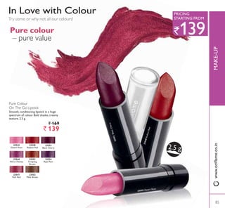 23548RadiantRed
23543 Desert Rose
23553BlackCherry
2.5 g
Pure colour
– pure value
Pure Colour
On The Go Lipstick
Smooth, conditioning lipstick in a huge
spectrum of colour. Bold shades, creamy
texture. 2.5 g.
` 169
` 139
Try some or why not all our colours!
In Love with Colour
23543
Desert Rose
23544
Warm Fuchsia
23551
Tempting
Brown
23552
Mink Brown
23553
Black Cherry
23554
5LSH 3OXP
23547
Rich Red
23548
Radiant Red
85
0$.(83
85
`139
35,,1*
STARTING FROM
ZZZRULÁDPHFRLQ
 