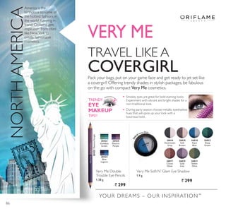 TRAVEL LIKE A
COVERGIRLPack your bags, put on your game face and get ready to jet set like
a covergirl! Offering trendy shades in stylish packages, be fabulous
on the go with compact Very Me cosmetics.
America is the
birthplace to some of
the hottest fashions in
the world. Keeping in
WUHQG 2ULÁDPH JHWV
inspiration from cities
like NewYork to
create fashionable
cosmetics.
YOUR DREAMS – OUR INSPIRATION™
Very Me Soft N’ Glam Eye Shadow
1.9 g.
` 299
Very Me Double
Trouble Eye Pencils
1.38 g.
` 299
VERY ME
NORTHAMERICA
26816
Downtown
Grey
26819
Lady
Lilac
26820
Aqua
Blue
26817
Cocoa
*OD]H
26821
Sweet
Olive
26818
Soft
Brown
26822
Deep
Green
20423
Goddess
Green
20424
Blue
Lagoon
20425
Electric
3XUSOH
20425(OHFWULF3XUSOH
268 20 Aqua Blue
TRENDY
EYE
MAKEUP
7,36
Smokey eyes are great for bold evening looks.
Experiment with vibrant and bright shades for a
non-traditional look.
During party season choose metallic eyeshadow
hues that will spice up your look with a
luxurious twist.
86
 